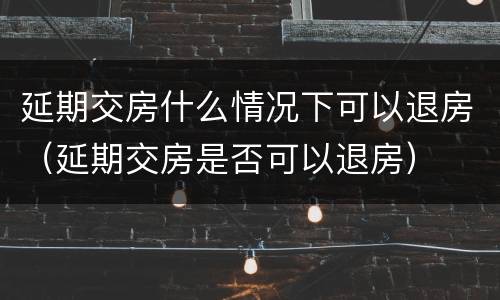 延期交房什么情况下可以退房（延期交房是否可以退房）