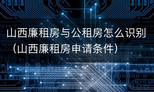 山西廉租房与公租房怎么识别（山西廉租房申请条件）