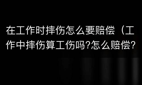 在工作时摔伤怎么要赔偿（工作中摔伤算工伤吗?怎么赔偿?）