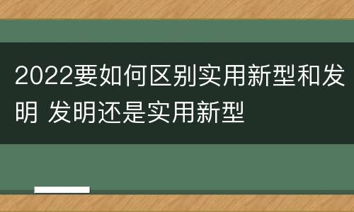 2022要如何区别实用新型和发明 发明还是实用新型