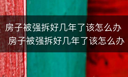 房子被强拆好几年了该怎么办 房子被强拆好几年了该怎么办呢