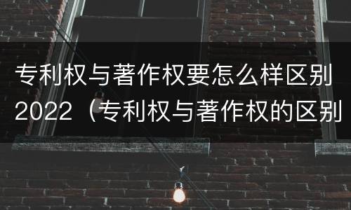 专利权与著作权要怎么样区别2022（专利权与著作权的区别与联系）