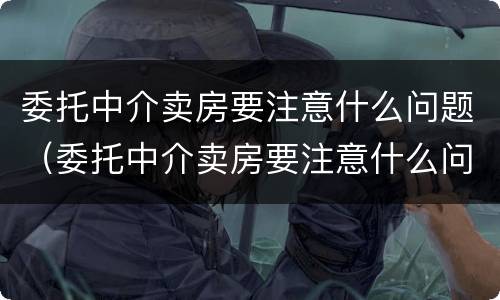 委托中介卖房要注意什么问题（委托中介卖房要注意什么问题和细节）
