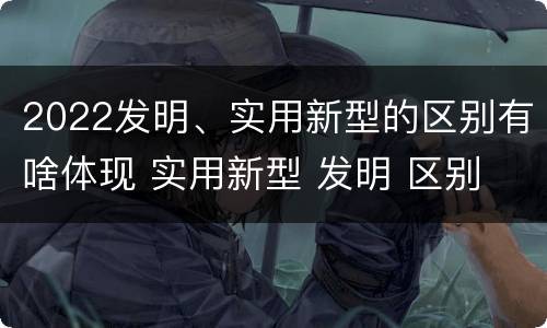 2022发明、实用新型的区别有啥体现 实用新型 发明 区别