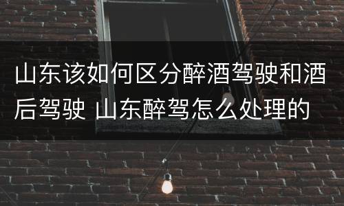 山东该如何区分醉酒驾驶和酒后驾驶 山东醉驾怎么处理的