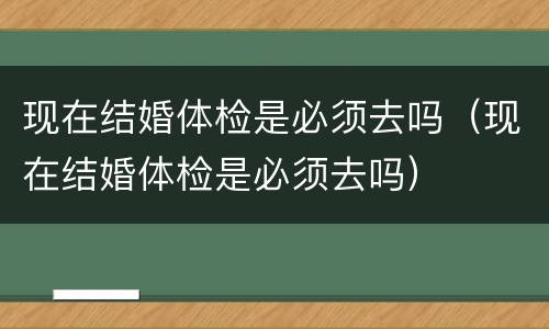 现在结婚体检是必须去吗（现在结婚体检是必须去吗）