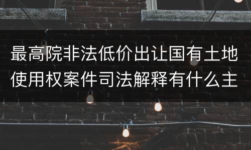 最高院非法低价出让国有土地使用权案件司法解释有什么主要内容