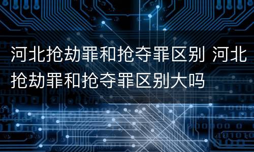 河北抢劫罪和抢夺罪区别 河北抢劫罪和抢夺罪区别大吗