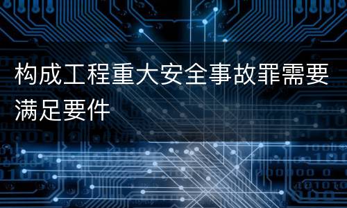 构成工程重大安全事故罪需要满足要件