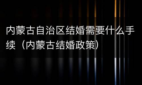 内蒙古自治区结婚需要什么手续（内蒙古结婚政策）