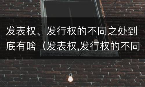发表权、发行权的不同之处到底有啥（发表权,发行权的不同之处到底有啥作用）