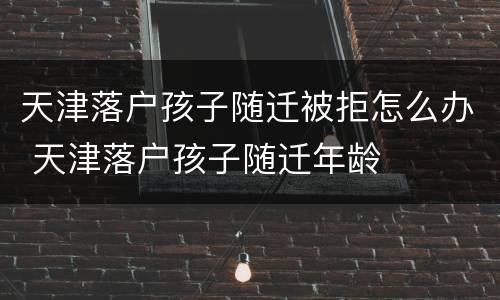 天津落户孩子随迁被拒怎么办 天津落户孩子随迁年龄