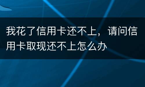 我花了信用卡还不上，请问信用卡取现还不上怎么办