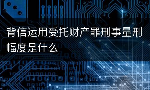 背信运用受托财产罪刑事量刑幅度是什么