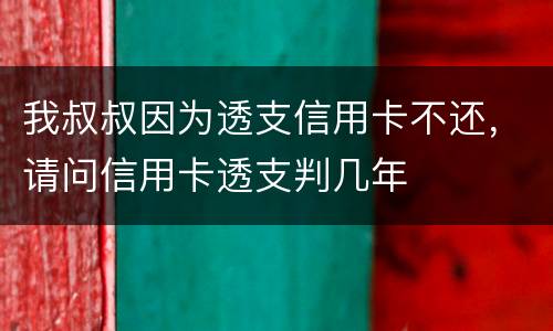 我叔叔因为透支信用卡不还，请问信用卡透支判几年