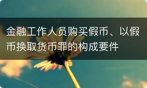 金融工作人员购买假币、以假币换取货币罪的构成要件