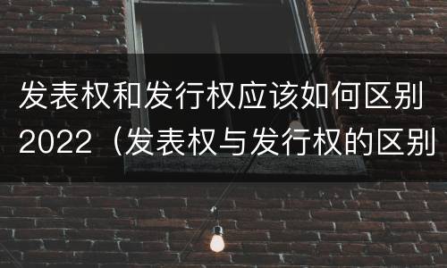发表权和发行权应该如何区别2022（发表权与发行权的区别）