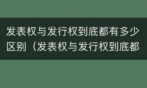 发表权与发行权到底都有多少区别（发表权与发行权到底都有多少区别呢）
