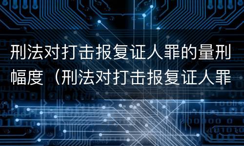 刑法对打击报复证人罪的量刑幅度（刑法对打击报复证人罪的量刑幅度是多少）