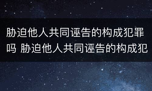 胁迫他人共同诬告的构成犯罪吗 胁迫他人共同诬告的构成犯罪吗判几年