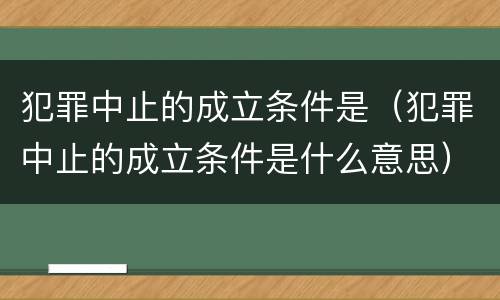 犯罪中止的成立条件是（犯罪中止的成立条件是什么意思）