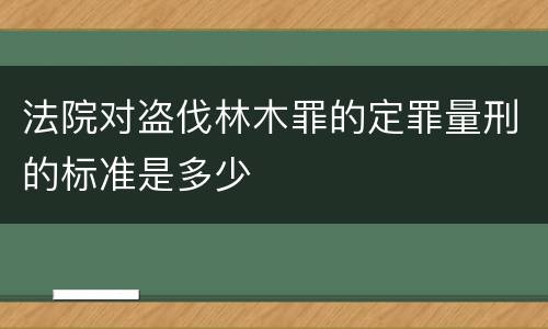 法院对盗伐林木罪的定罪量刑的标准是多少