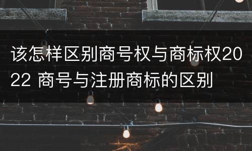 该怎样区别商号权与商标权2022 商号与注册商标的区别