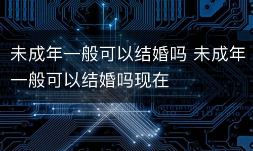未成年一般可以结婚吗 未成年一般可以结婚吗现在