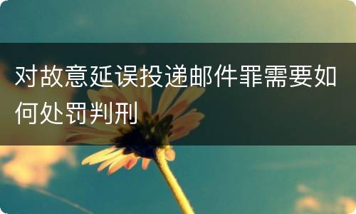 对故意延误投递邮件罪需要如何处罚判刑