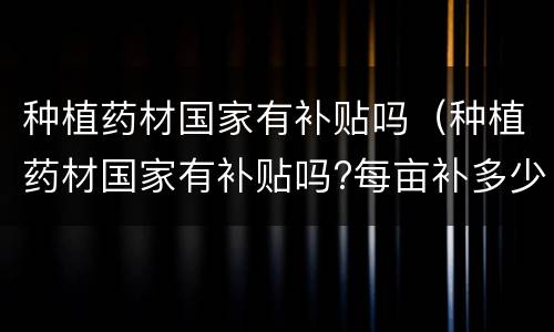 种植药材国家有补贴吗（种植药材国家有补贴吗?每亩补多少钱?江苏）