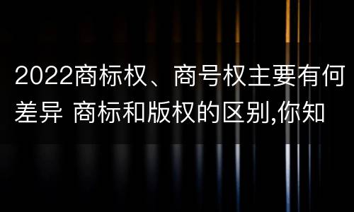 2022商标权、商号权主要有何差异 商标和版权的区别,你知道多少?