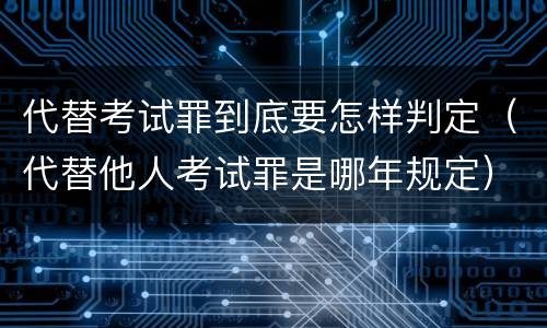 代替考试罪到底要怎样判定（代替他人考试罪是哪年规定）
