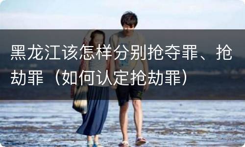 黑龙江该怎样分别抢夺罪、抢劫罪（如何认定抢劫罪）