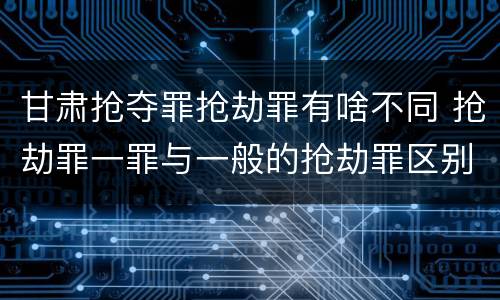 甘肃抢夺罪抢劫罪有啥不同 抢劫罪一罪与一般的抢劫罪区别
