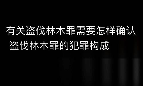 有关盗伐林木罪需要怎样确认 盗伐林木罪的犯罪构成