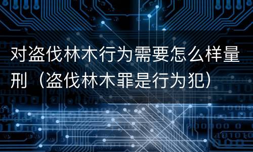 对盗伐林木行为需要怎么样量刑（盗伐林木罪是行为犯）