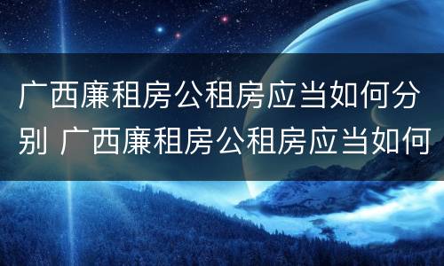 广西廉租房公租房应当如何分别 广西廉租房公租房应当如何分别管理