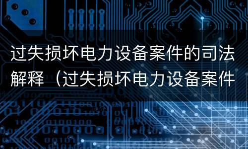 过失损坏电力设备案件的司法解释（过失损坏电力设备案件的司法解释最新）