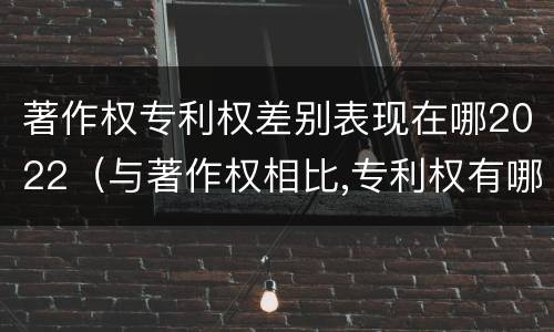 著作权专利权差别表现在哪2022（与著作权相比,专利权有哪些特征）