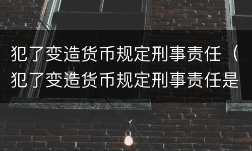 犯了变造货币规定刑事责任（犯了变造货币规定刑事责任是什么）