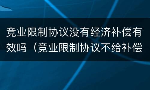 竞业限制协议没有经济补偿有效吗（竞业限制协议不给补偿生效吗）