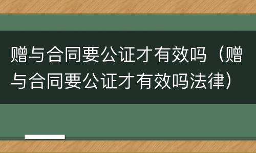 赠与合同要公证才有效吗（赠与合同要公证才有效吗法律）