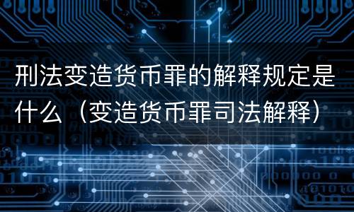 刑法变造货币罪的解释规定是什么（变造货币罪司法解释）