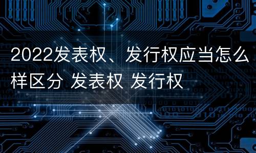 2022发表权、发行权应当怎么样区分 发表权 发行权