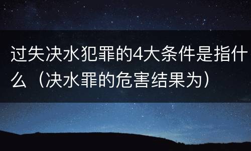 过失决水犯罪的4大条件是指什么（决水罪的危害结果为）
