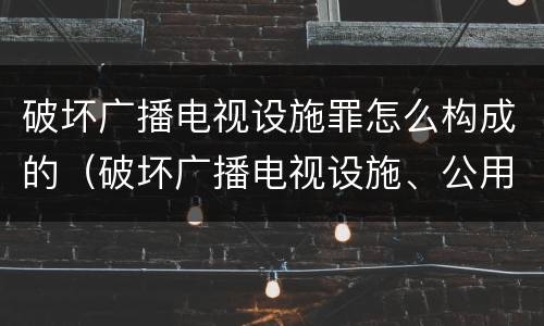 破坏广播电视设施罪怎么构成的（破坏广播电视设施、公用电信设施罪）