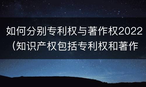 如何分别专利权与著作权2022（知识产权包括专利权和著作权吗）