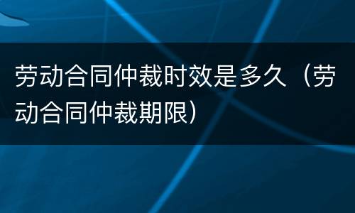 劳动合同仲裁时效是多久（劳动合同仲裁期限）