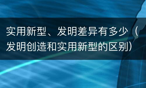 实用新型、发明差异有多少（发明创造和实用新型的区别）