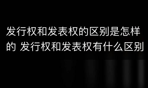 发行权和发表权的区别是怎样的 发行权和发表权有什么区别
